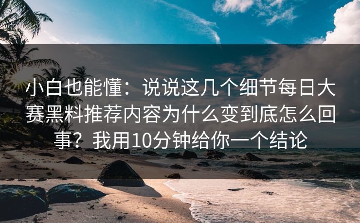 小白也能懂:说说这几个细节每日大赛黑料推荐内容为什么变到底怎么回事?我用10分钟给你一个结论