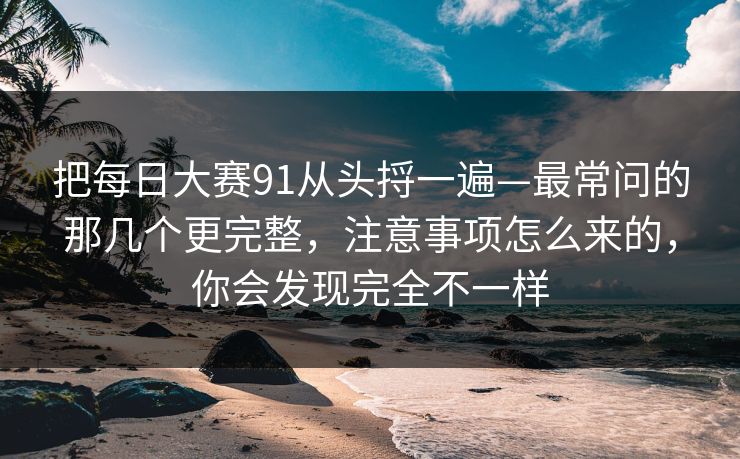 把每日大赛91从头捋一遍—最常问的那几个更完整,注意事项怎么来的,你会发现完全不一样
