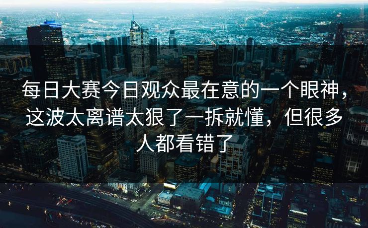 每日大赛今日观众最在意的一个眼神,这波太离谱太狠了一拆就懂,但很多人都看错了