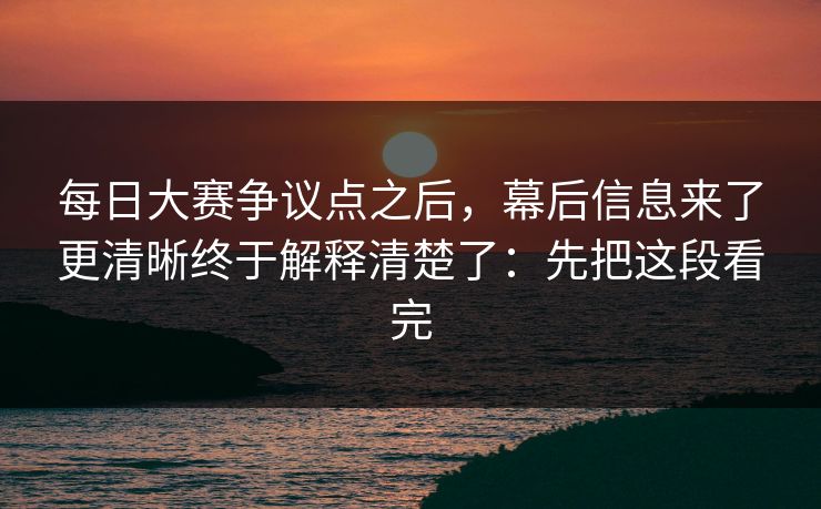 每日大赛争议点之后,幕后信息来了更清晰终于解释清楚了:先把这段看完