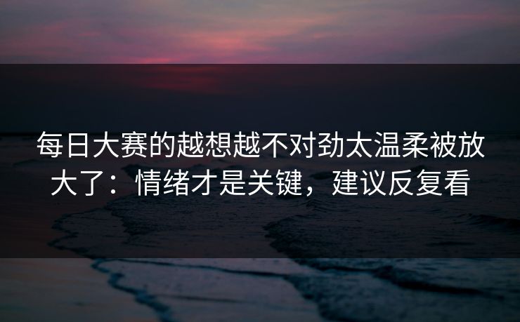 每日大赛的越想越不对劲太温柔被放大了:情绪才是关键,建议反复看