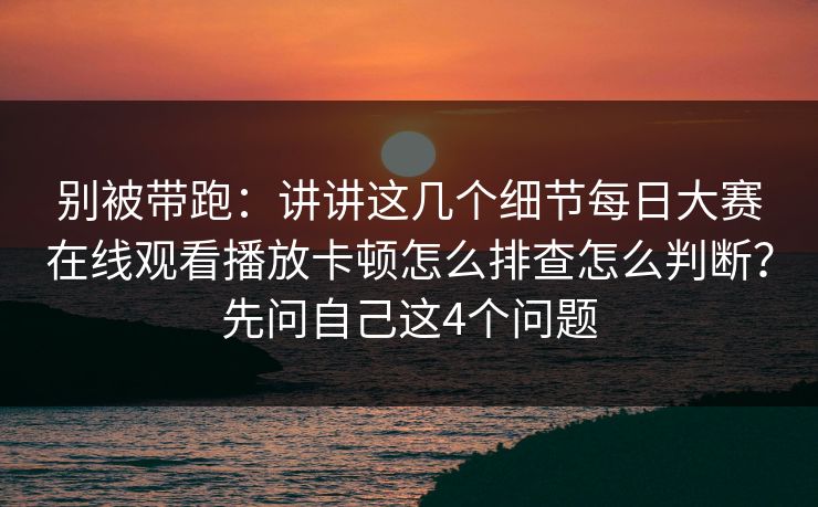 别被带跑:讲讲这几个细节每日大赛在线观看播放卡顿怎么排查怎么判断?先问自己这4个问题