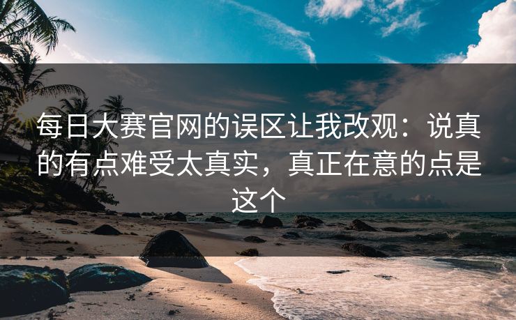 每日大赛官网的误区让我改观:说真的有点难受太真实,真正在意的点是这个