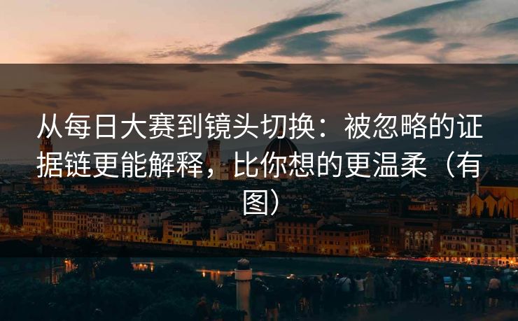 从每日大赛到镜头切换:被忽略的证据链更能解释,比你想的更温柔(有图)
