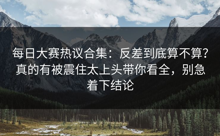 每日大赛热议合集:反差到底算不算?真的有被震住太上头带你看全,别急着下结论