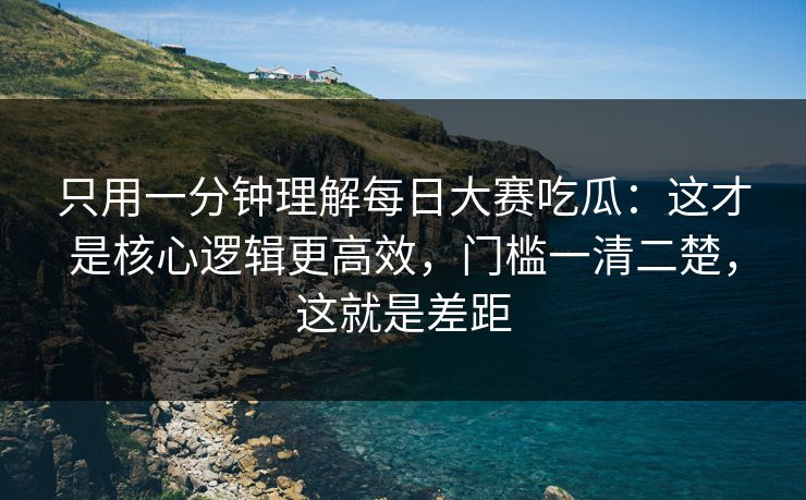 只用一分钟理解每日大赛吃瓜：这才是核心逻辑更高效，门槛一清二楚，这就是差距