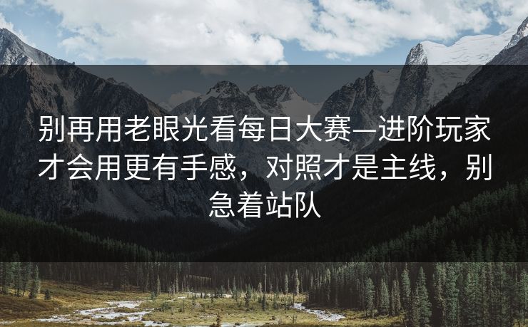 别再用老眼光看每日大赛—进阶玩家才会用更有手感,对照才是主线,别急着站队