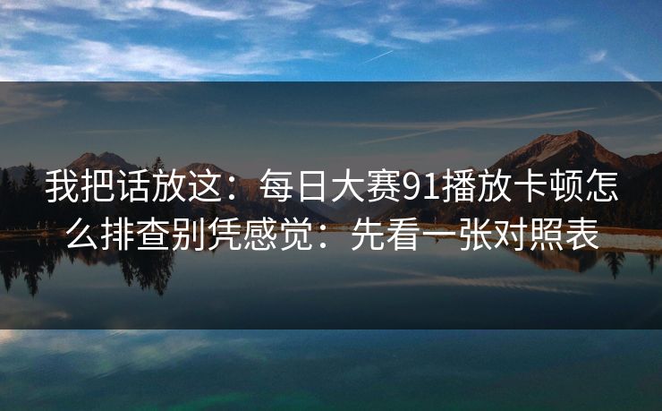 我把话放这:每日大赛91播放卡顿怎么排查别凭感觉:先看一张对照表