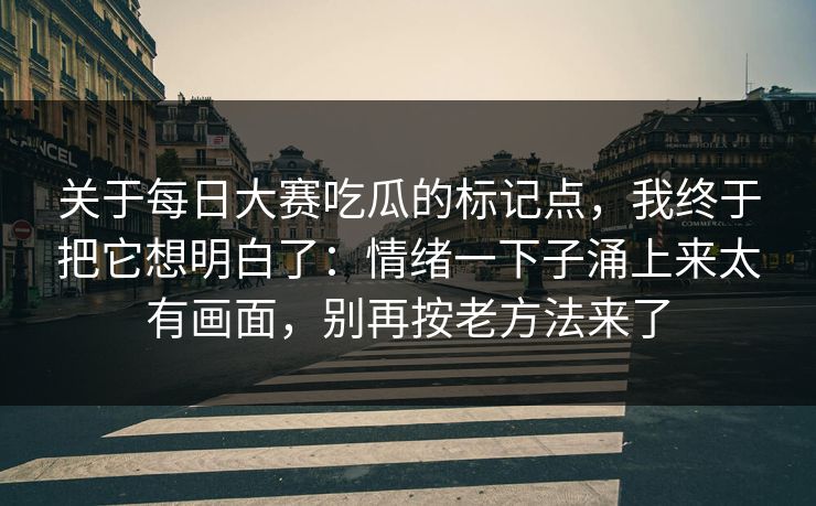 关于每日大赛吃瓜的标记点,我终于把它想明白了:情绪一下子涌上来太有画面,别再按老方法来了