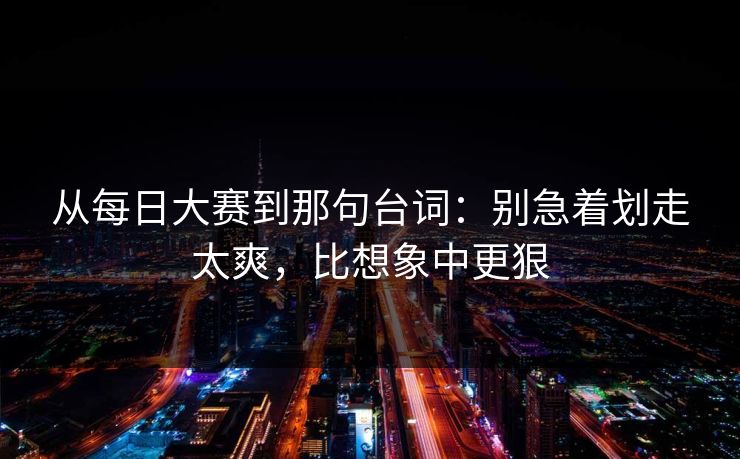 从每日大赛到那句台词:别急着划走太爽,比想象中更狠