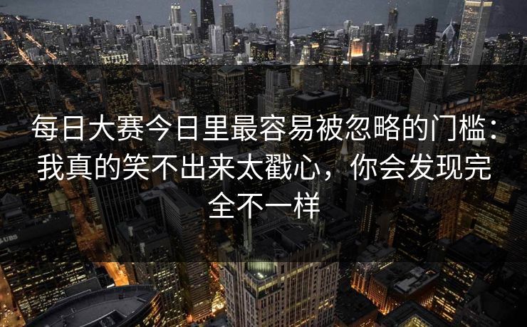 每日大赛今日里最容易被忽略的门槛:我真的笑不出来太戳心,你会发现完全不一样 每日大赛今日里最容易被忽略的门槛:我真的笑不出来太戳心,你会发现完全不一样