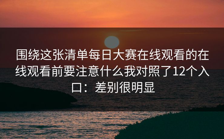 围绕这张清单每日大赛在线观看的在线观看前要注意什么我对照了12个入口:差别很明显 围绕这张清单每日大赛在线观看的在线观看前要注意什么我对照了12个入口:差别很明显