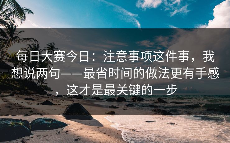 每日大赛今日:注意事项这件事,我想说两句——最省时间的做法更有手感,这才是最关键的一步 每日大赛今日:注意事项这件事,我想说两句——最省时间的做法更有手感,这才是最关键的一步