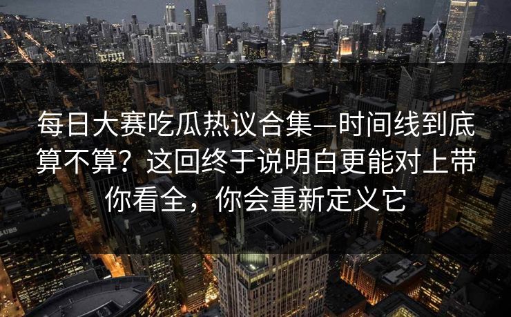 每日大赛吃瓜热议合集—时间线到底算不算?这回终于说明白更能对上带你看全,你会重新定义它 每日大赛吃瓜热议合集—时间线到底算不算?这回终于说明白更能对上带你看全,你会重新定义它