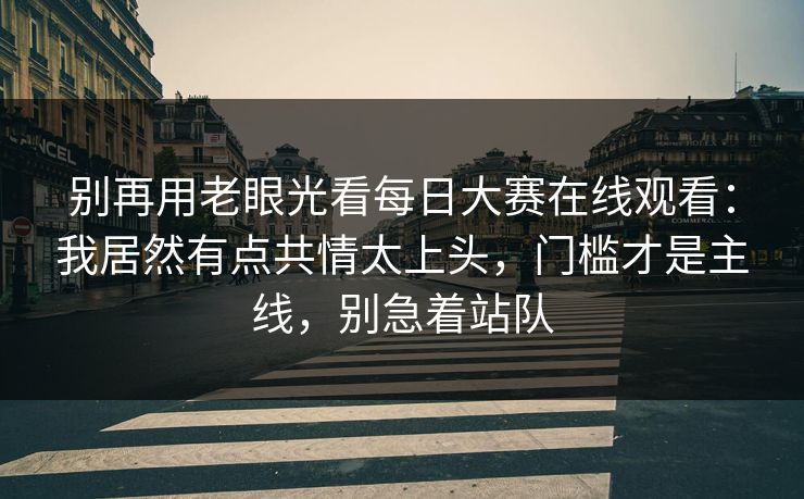 别再用老眼光看每日大赛在线观看:我居然有点共情太上头,门槛才是主线,别急着站队