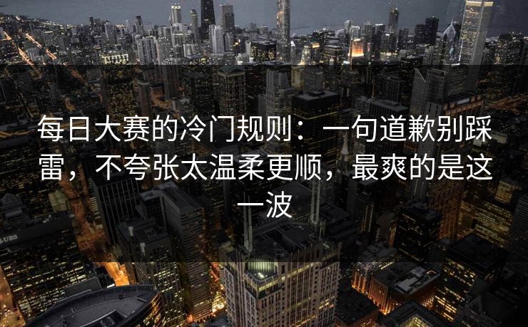 每日大赛的冷门规则:一句道歉别踩雷,不夸张太温柔更顺,最爽的是这一波 每日大赛的冷门规则:一句道歉别踩雷,不夸张太温柔更顺,最爽的是这一波