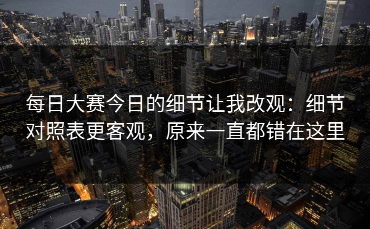 每日大赛今日的细节让我改观:细节对照表更客观,原来一直都错在这里 每日大赛今日的细节让我改观:细节对照表更客观,原来一直都错在这里