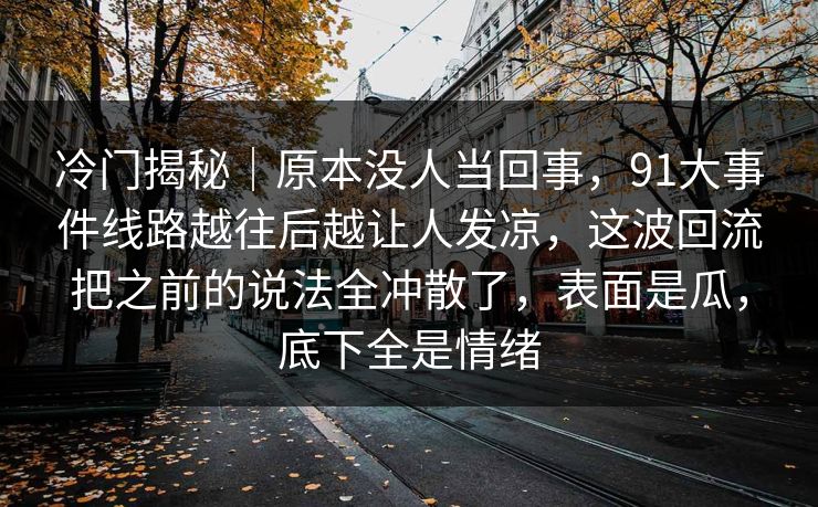 冷门揭秘|原本没人当回事,91大事件线路越往后越让人发凉,这波回流把之前的说法全冲散了,表面是瓜,底下全是情绪 冷门揭秘|原本没人当回事,91大事件线路越往后越让人发凉,这波回流把之前的说法全冲散了,表面是瓜,底下全是情绪