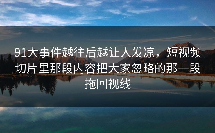 91大事件越往后越让人发凉，短视频切片里那段内容把大家忽略的那一段拖回视线