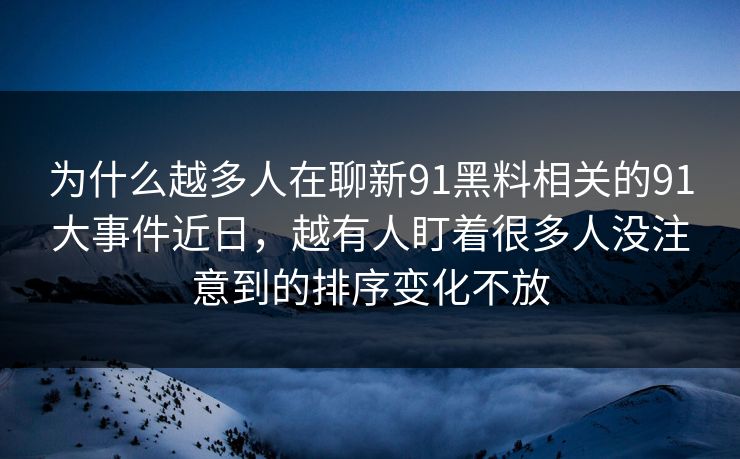 为什么越多人在聊新91黑料相关的91大事件近日，越有人盯着很多人没注意到的排序变化不放