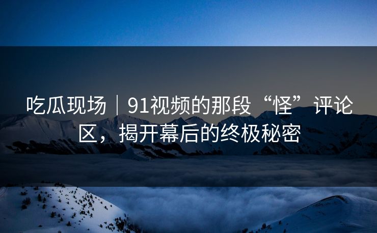 吃瓜现场｜91视频的那段“怪”评论区，揭开幕后的终极秘密